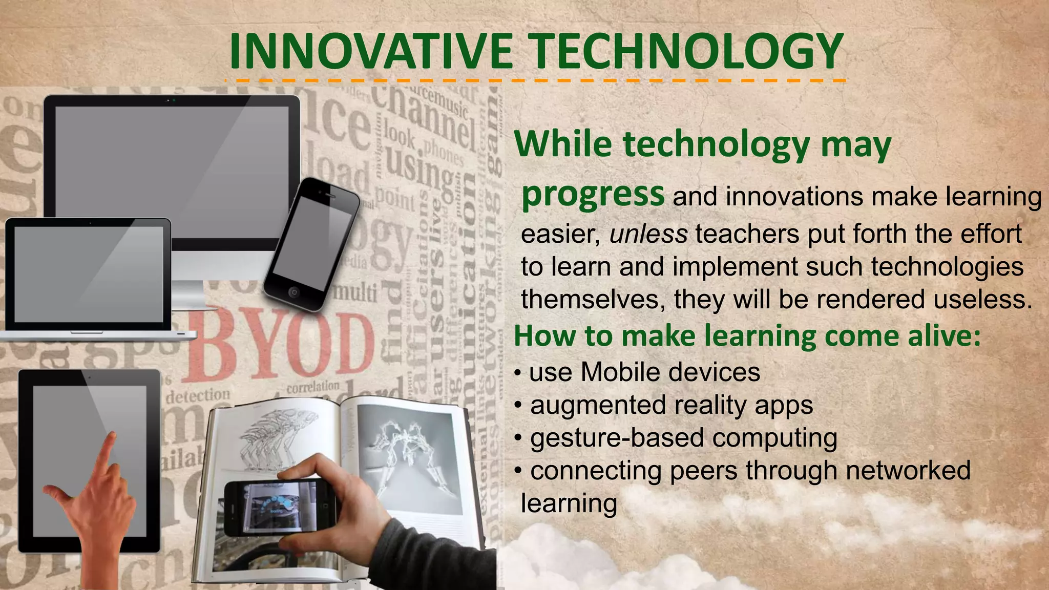 INNOVATIVE TECHNOLOGY
While technology may
progress and innovations make learning
easier, unless teachers put forth the effort
to learn and implement such technologies
themselves, they will be rendered useless.

How to make learning come alive:
• use Mobile devices

• augmented reality apps
• gesture-based computing
• connecting peers through networked
learning

 