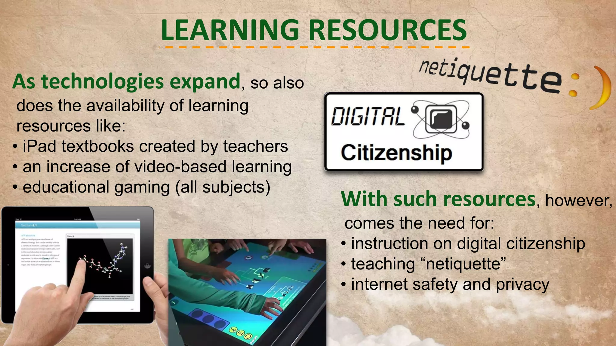 LEARNING RESOURCES
As technologies expand, so also
does the availability of learning
resources like:
• iPad textbooks created by teachers
• an increase of video-based learning
• educational gaming (all subjects)

With such resources, however,
comes the need for:
• instruction on digital citizenship
• teaching “netiquette”
• internet safety and privacy

 