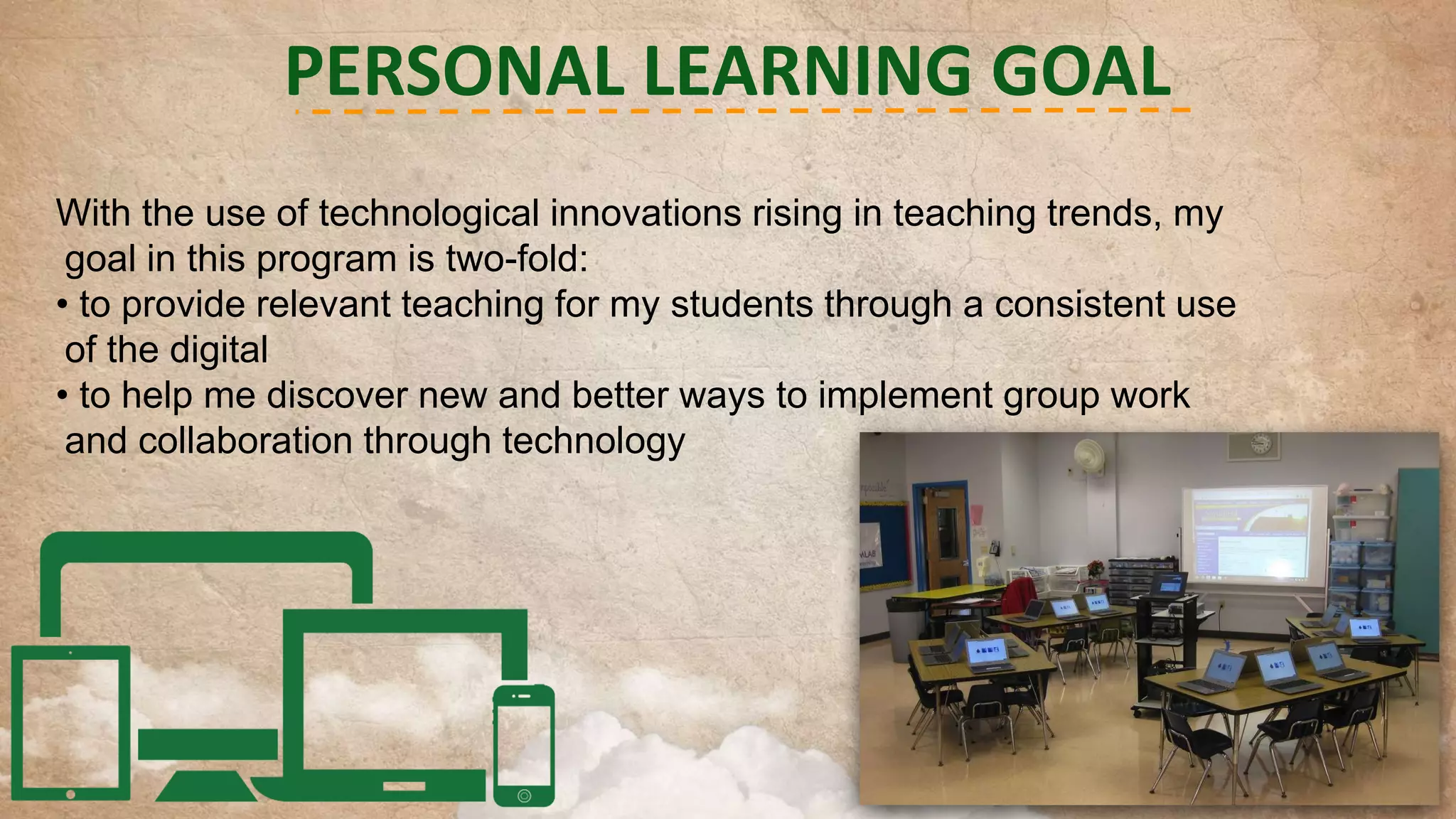 PERSONAL LEARNING GOAL
With the use of technological innovations rising in teaching trends, my
goal in this program is two-fold:
• to provide relevant teaching for my students through a consistent use
of the digital
• to help me discover new and better ways to implement group work
and collaboration through technology

 