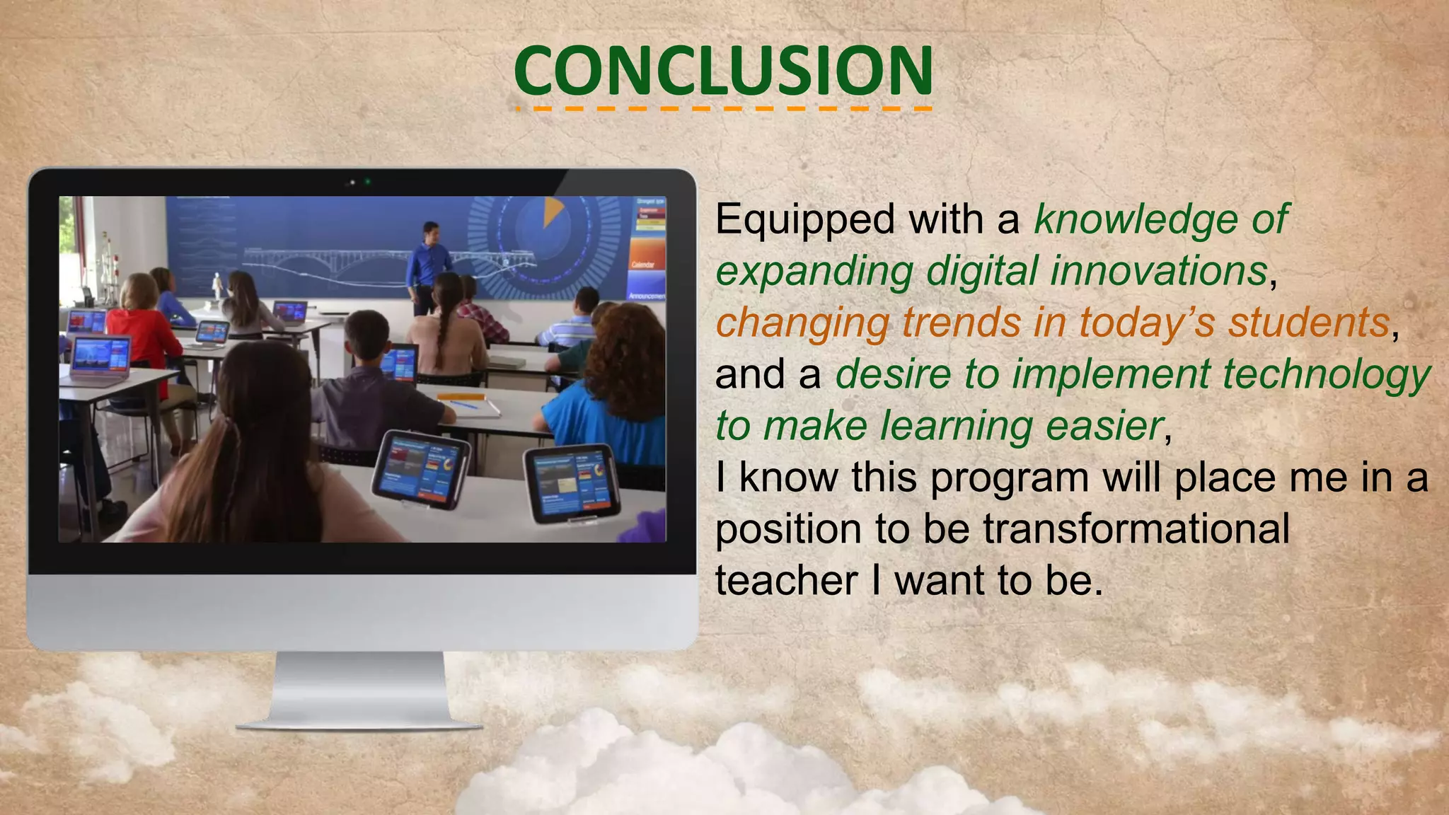 CONCLUSION
Equipped with a knowledge of
expanding digital innovations,
changing trends in today’s students,
and a desire to implement technology
to make learning easier,
I know this program will place me in a
position to be transformational
teacher I want to be.

 