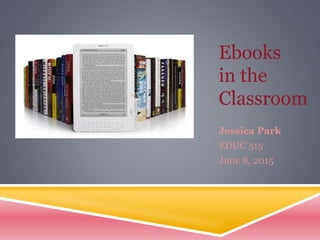 Ebooks
in the
Classroom
Jessica Park
EDUC 515
June 8, 2015
 