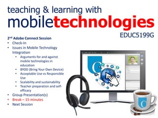 mobiletechnologies
EDUC5199G
teaching & learning with
2nd Adobe Connect Session
• Check-In
• Issues in Mobile Technology
Integration
• Arguments for and against
mobile technologies in
education
• BYOD (Bring Your Own Device)
• Acceptable Use vs Responsible
Use
• Scalability and sustainability
• Teacher preparation and self-
efficacy
• Group Presentation(s)​
• Break – 15 minutes
• Next Session
 