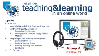 Group A
(6-7:20 pm ET)
Agenda:
• Check-In
• Accessibility and Online Teaching & Learning
• Addressing Quality Assurance
• Completing Peer Reviews
• Adding Student Feedback Surveys to Your
Modules
• Preparing to Teach Online – Final Notes
• Demos and How-Tos
• Joining a Teaching Group
• Finishing & Sharing Draft Modules
• Scheduling
• To Do List
 