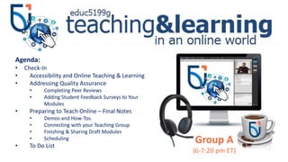 Group A
(6-7:20 pm ET)
Agenda:
• Check-In
• Accessibility and Online Teaching & Learning
• Addressing Quality Assurance
• Completing Peer Reviews
• Adding Student Feedback Surveys to Your
Modules
• Preparing to Teach Online – Final Notes
• Demos and How-Tos
• Connecting with your Teaching Group
• Finishing & Sharing Draft Modules
• Scheduling
• To Do List
 