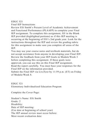 EDUC 521
Final IEP Instructions
Review Elli Smith’s Present Level of Academic Achievement
and Functional Performance (PLAAFP) to complete your Final
IEP assignment. To complete this assignment, fill in the Blank
IEP provided (highlighted portions) as if this IEP meeting is
occurring at the beginning of Elli’s 2nd grade year. Look for the
instructions throughout the IEP and review the grading rubric
for this assignment to make sure you complete all areas of the
IEP.
You may use your course notes and textbook materials, but do
not accept assistance from anyone in developing your Final IEP.
Review the feedback from your IEP Goals in Module/Week 3
before completing this assignment. If these goals were
approved, you can use this on this Final IEP assignment.
Read the report carefully. You must base your responses for the
Final IEP on the information provided.
Submit the Final IEP via LiveText by 11:59 p.m. (ET) on Friday
of Module/Week 8.
EDUC 521
Elementary Individualized Education Program
Complete the Cover Page:
Student’s Name: Elli Smith
Grade: 2
Disability:
Date of IEP meeting:
(Use date at beginning of school year)
The IEP annual review must occur before:
Most recent evaluation date:
 