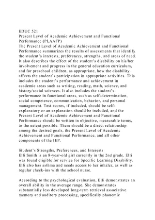 EDUC 521
Present Level of Academic Achievement and Functional
Performance (PLAAFP)
The Present Level of Academic Achievement and Functional
Performance summarizes the results of assessments that identify
the student’s interests, preferences, strengths, and areas of need.
It also describes the effect of the student’s disability on his/her
involvement and progress in the general education curriculum,
and for preschool children, as appropriate, how the disability
affects the student’s participation in appropriate activities. This
includes the student’s performance and achievement in
academic areas such as writing, reading, math, science, and
history/social sciences. It also includes the student’s
performance in functional areas, such as self-determination,
social competence, communication, behavior, and personal
management. Test scores, if included, should be self-
explanatory or an explanation should be included, and the
Present Level of Academic Achievement and Functional
Performance should be written in objective, measurable terms,
to the extent possible. There should be a direct relationship
among the desired goals, the Present Level of Academic
Achievement and Functional Performance, and all other
components of the IEP.
Student’s Strengths, Preferences, and Interests
Elli Smith is an 8-year-old girl currently in the 2nd grade. Elli
was found eligible for service for Specific Learning Disability.
Elli also has asthma and needs access to her inhaler, as well as
regular check-ins with the school nurse.
According to the psychological evaluation, Elli demonstrates an
overall ability in the average range. She demonstrates
substantially less developed long-term retrieval associative
memory and auditory processing, specifically phonemic
 