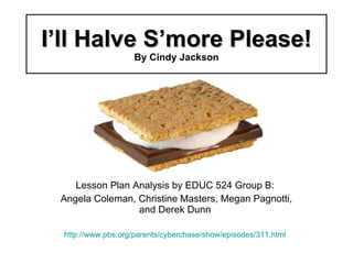 I’ll Halve S’more Please! By Cindy Jackson Lesson Plan Analysis by EDUC 524 Group B: Angela Coleman, Christine Masters, Megan Pagnotti, and Derek Dunn http://www.pbs.org/parents/cyberchase/show/episodes/311.html 