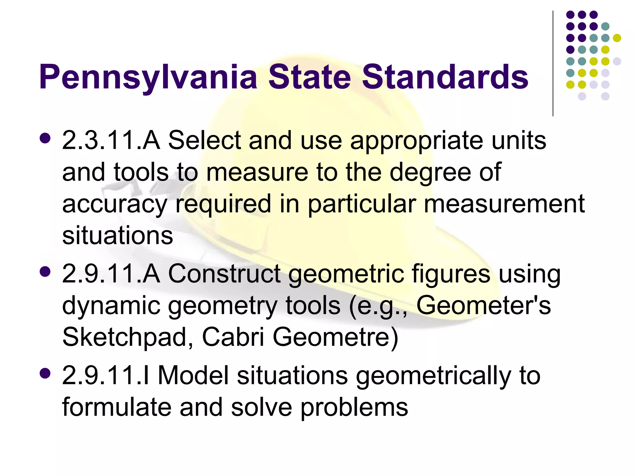 Pennsylvania State Standards 2.3.11.A Select and use appropriate units and tools to measure to the degree of accuracy required in particular measurement situations 2.9.11.A Construct geometric figures using dynamic geometry tools (e.g., Geometer's Sketchpad, Cabri Geometre) 2.9.11.I Model situations geometrically to formulate and solve problems 