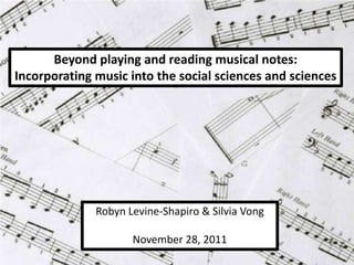 Beyond playing and reading musical notes:
Incorporating music into the social sciences and sciences




              Robyn Levine-Shapiro & Silvia Vong

                     November 28, 2011
 