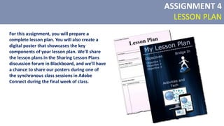 For this assignment, you will prepare a
complete lesson plan. You will also create a
digital poster that showcases the key
components of your lesson plan. We’ll share
the lesson plans in the Sharing Lesson Plans
discussion forum in Blackboard, and we’ll have
a chance to share our posters during one of
the synchronous class sessions in Adobe
Connect during the final week of class.
ASSIGNMENT 4
LESSON PLAN
 