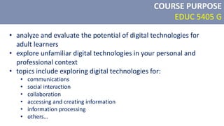 COURSE PURPOSE
EDUC 5405 G
• analyze and evaluate the potential of digital technologies for
adult learners
• explore unfamiliar digital technologies in your personal and
professional context
• topics include exploring digital technologies for:
• communications
• social interaction
• collaboration
• accessing and creating information
• information processing
• others…
 