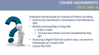 Evaluation will be based on a variety of criteria including:
• Community Contribution, Participation and Attendance
20%
• Weekly Learning Blog or Vlog 24%
o 8 due in total
o *at least two entries must be completed by May
28th
• Assessing a Digital Tool (not used in class, can work on
individually, or in pairs) 25%
• Lesson Plan 31%
COURSE ASSIGNMENTS
EDUC 5405 G
 