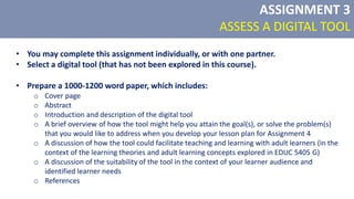 • You may complete this assignment individually, or with one partner.
• Select a digital tool (that has not been explored in this course).
• Prepare a 1000-1200 word paper, which includes:
o Cover page
o Abstract
o Introduction and description of the digital tool
o A brief overview of how the tool might help you attain the goal(s), or solve the problem(s)
that you would like to address when you develop your lesson plan for Assignment 4
o A discussion of how the tool could facilitate teaching and learning with adult learners (in the
context of the learning theories and adult learning concepts explored in EDUC 5405 G)
o A discussion of the suitability of the tool in the context of your learner audience and
identified learner needs
o References
ASSIGNMENT 3
ASSESS A DIGITAL TOOL
 