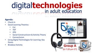 digitaltechnologies
in adult education
Group A
(6-7:20 pm ET)
Agenda:
• Check-In
• Social Learning Theories:
• CoI
• TDT
• ZPD
• Social-Constructivism & Activity Theory
• Connectivism
• Using Digital Technologies for Learning: Key
Points
• Breakout Activity
 