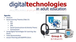 digitaltechnologies
in adult education
Group A
(6-7:20 pm ET)
Agenda:
• Check-In
• Social Learning Theories (Take 2!):
• CoI
• TDT
• ZPD
• Social-Constructivism & Activity Theory
• Connectivism
• Using Digital Technologies for Learning: Key
Points
• Trello Demonstration
• Lesson Planning with BOPPPS Q & A
 