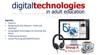 digitaltechnologies
in adult education
Group A
(6-7:20 pm ET)
Agenda:
• Check-In
• Designing for the Elephant – Goals and
Attention
• Using Digital Technologies for Learning: Key
Points
• Trello Demonstration
• Lesson Planning with BOPPPS Q & A
 