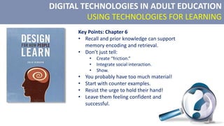 DIGITAL TECHNOLOGIES IN ADULT EDUCATION
USING TECHNOLOGIES FOR LEARNING
Key Points: Chapter 6
• Recall and prior knowledge can support
memory encoding and retrieval.
• Don’t just tell:
• Create “friction.”
• Integrate social interaction.
• Show.
• You probably have too much material!
• Start with counter examples.
• Resist the urge to hold their hand!
• Leave them feeling confident and
successful.
 