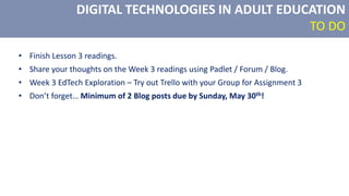 DIGITAL TECHNOLOGIES IN ADULT EDUCATION
TO DO
• Finish Lesson 3 readings.
• Share your thoughts on the Week 3 readings using Padlet / Forum / Blog.
• Week 3 EdTech Exploration – Try out Trello with your Group for Assignment 3
• Don’t forget… Minimum of 2 Blog posts due by Sunday, May 30th!
 