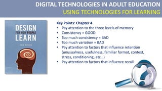 DIGITAL TECHNOLOGIES IN ADULT EDUCATION
USING TECHNOLOGIES FOR LEARNING
Key Points: Chapter 4
• Pay attention to the three levels of memory
• Consistency = GOOD
• Too much consistency = BAD
• Too much variation = BAD
• Pay attention to factors that influence retention
(unusualness, usefulness, familiar format, context,
stress, conditioning, etc…)
• Pay attention to factors that influence recall
 