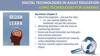 DIGITAL TECHNOLOGIES IN ADULT EDUCATION
USING TECHNOLOGIES FOR LEARNING
Key Points: Chapter 5
• Talk to the elephant… not just the rider.
• i.e., you need to address the
emotional, not just the conscious
• Attracting attention is not the same as
maintaining attention.
• Social and visual interaction can help gain
and maintain attention.
• Avoid competition and extrinsic rewards,
unless absolutely necessary!
• Intrinsic rewards require autonomy and
choice.
 