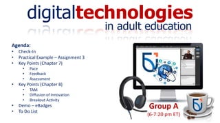 digitaltechnologies
in adult education
Group A
(6-7:20 pm ET)
Agenda:
• Check-In
• Practical Example – Assignment 3
• Key Points (Chapter 7)
• Pace
• Feedback
• Assessment
• Key Points (Chapter 8)
• TAM
• Diffusion of Innovation
• Breakout Activity
• Demo – eBadges
• To Do List
 
