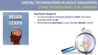 DIGITAL TECHNOLOGIES IN ADULT EDUCATION
USING TECHNOLOGIES FOR LEARNING
Key Points: Chapter 8
• It’s not enough to motivate people to learn. You must
motivate them to do!
• Remembering (learning) is easy. Change (doing) is hard!
 