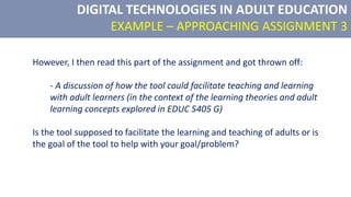 DIGITAL TECHNOLOGIES IN ADULT EDUCATION
EXAMPLE – APPROACHING ASSIGNMENT 3
However, I then read this part of the assignment and got thrown off:
- A discussion of how the tool could facilitate teaching and learning
with adult learners (in the context of the learning theories and adult
learning concepts explored in EDUC 5405 G)
Is the tool supposed to facilitate the learning and teaching of adults or is
the goal of the tool to help with your goal/problem?
 