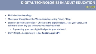 DIGITAL TECHNOLOGIES IN ADULT EDUCATION
TO DO
• Finish Lesson 4 readings.
• Share your thoughts on the Week 4 readings using Forum / Blog.
• Lesson 4 EdTech Exploration – Check out the digital badges… cast your votes, and
submit to claim any you think you’ve already earned!
• Try creating your own digital badges for your students!
• Don’t forget… Assignment 3 is due Sunday, June 13th!
 