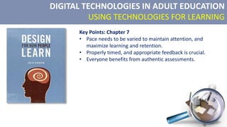 DIGITAL TECHNOLOGIES IN ADULT EDUCATION
USING TECHNOLOGIES FOR LEARNING
Key Points: Chapter 7
• Pace needs to be varied to maintain attention, and
maximize learning and retention.
• Properly timed, and appropriate feedback is crucial.
• Everyone benefits from authentic assessments.
 