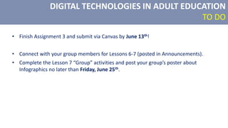 DIGITAL TECHNOLOGIES IN ADULT EDUCATION
TO DO
• Finish Assignment 3 and submit via Canvas by June 13th!
• Connect with your group members for Lessons 6-7 (posted in Announcements).
• Complete the Lesson 7 “Group” activities and post your group’s poster about
Infographics no later than Friday, June 25th.
 