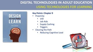 DIGITAL TECHNOLOGIES IN ADULT EDUCATION
USING TECHNOLOGIES FOR LEARNING
Key Points: Chapter 9
• Proximity
• UID
• Job Aids
• Supply Caching
• Triggers
• Clearing the Path
• Reducing Cognitive Load
 