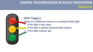 DIGITAL TECHNOLOGIES IN ADULT EDUCATION
TRIGGERS
With Triggers:
There are 3 different colors on a standard traffic light.
• If the light is red, stop!
• If the light is yellow, proceed with caution.
• If the light is green, go!
 