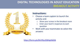 DIGITAL TECHNOLOGIES IN ADULT EDUCATION
BREAKOUT ACTIVITY
Instructions:
• Choose a team captain to launch the
activity and:
o Share your screen in the breakout room
o Enter your team’s responses to each
question
• Work with your teammates to select the
answers
https://forms.gle/BUiYRysZG8HgANAS6
 
