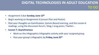 DIGITAL TECHNOLOGIES IN ADULT EDUCATION
TO DO
• Assignment 3 due Sunday, June 13th
• Begin working on Assignment 4 (Lesson Plan and Poster).
• Post your thoughts on Gamification, Games-Based Learning, and the Lesson 6
readings, using the discussion forum / blog / vLog posts / Twitter…
• Lesson 7: Asynchronous
• Work on the Infographics Infographic activity with your assigned group.
• Post your group’s infographic by Friday, June 25th
 