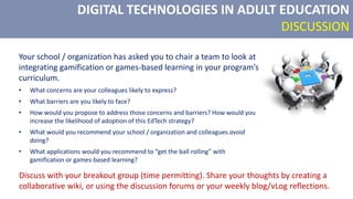 DIGITAL TECHNOLOGIES IN ADULT EDUCATION
DISCUSSION
Your school / organization has asked you to chair a team to look at
integrating gamification or games-based learning in your program’s
curriculum.
• What concerns are your colleagues likely to express?
• What barriers are you likely to face?
• How would you propose to address those concerns and barriers? How would you
increase the likelihood of adoption of this EdTech strategy?
• What would you recommend your school / organization and colleagues avoid
doing?
• What applications would you recommend to “get the ball rolling” with
gamification or games-based learning?
Discuss with your breakout group (time permitting). Share your thoughts by creating a
collaborative wiki, or using the discussion forums or your weekly blog/vLog reflections.
 