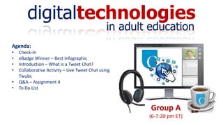 digitaltechnologies
in adult education
Group A
(6-7:20 pm ET)
Agenda:
• Check-In
• eBadge Winner – Best Infographic
• Introduction – What is a Tweet Chat?
• Collaborative Activity – Live Tweet Chat using
Twubs
• Q&A – Assignment 4
• To Do List
 