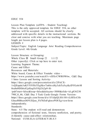 EDUC 554
Lesson Plan Template (edTPA – Student Teaching)
This is the only approved template for EDUC 554, no other
template will be accepted. All sections should be clearly
addressed with specific details in the instructional sections. Be
clear and concise with what you are teaching. Maximum page
length per lesson plan is 4 pages.
LESSON #
Subject/Topic: English Language Arts/ Reading Comprehension
Grade Level: 4th Grade
Lesson Structure or Grouping:
Whole Class ☒ Small Group ☐ 1:1 ☐
Other (specify): Click or tap here to enter text.
Learning Segment Theme:
Cause and Effect
Resources and Materials:
White board, Cause & Effect Youtube video -
https://www.youtube.com/watch?v=rDXvCWROW6w, C&E Day
1 Intro Lesson and Sorting Activity-
https://docs.google.com/presentation/d/e/2PACX-
1vQXxpde3uKYYFflfsTEqIKwTn6hvxHy3zhTu5eyKeDYGz6rM
0ra8n9DlS6slCpHzqIfsY0jZA2p9-H-
/pub?start=false&loop=false&delayms=3000&slide=id.g836230
790f_0_46, C&E Day 3 Task Cards Google Forms Version-
https://docs.google.com/forms/d/e/1FAIpQLSfv101vLiHXvCOt
UImzf0BbooOOVZQun_Fh70ZnFqkwoPOFZg/viewform
independently.
Standards:
State: 4.5 The student will read and demonstrate
comprehension of fictional texts, literary nonfiction, and poetry.
J) Identify cause-and-effect relationships.
National: CCSS.ELA-LITERACY.RI.4.5
 