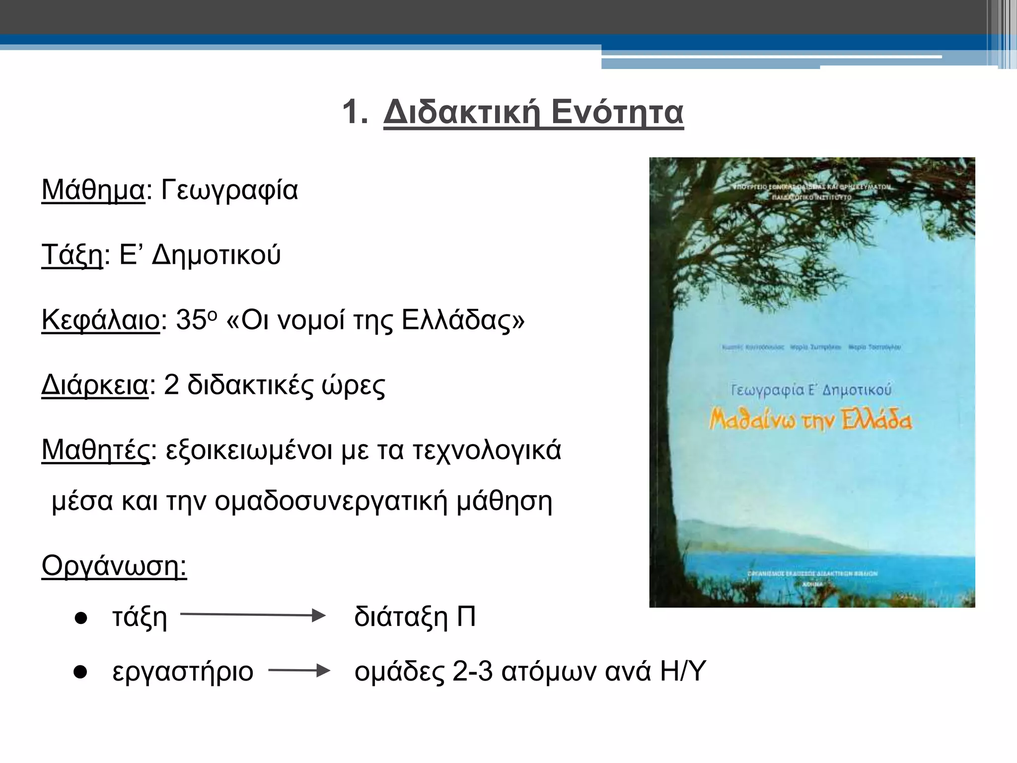 1. Διδακτική Ενότητα 
Μάθημα: Γεωγραφία 
Τάξη: Ε’ Δημοτικού 
Κεφάλαιο: 35ο «Οι νομοί της Ελλάδας» 
Διάρκεια: 2 διδακτικές ώρες 
Μαθητές: εξοικειωμένοι με τα τεχνολογικά 
μέσα και την ομαδοσυνεργατική μάθηση 
Οργάνωση: 
● τάξη διάταξη Π 
● εργαστήριο ομάδες 2-3 ατόμων ανά Η/Υ 
 