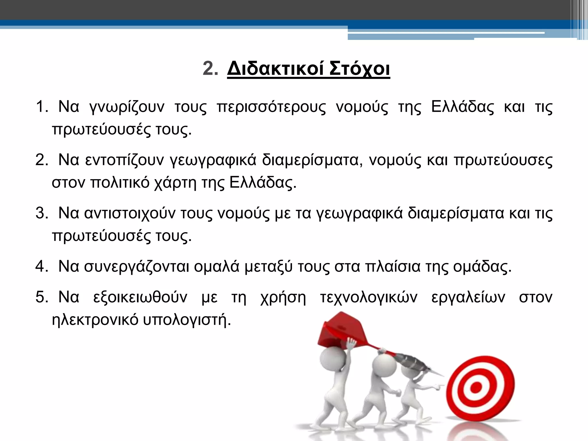2. Διδακτικοί Στόχοι 
1. Να γνωρίζουν τους περισσότερους νομούς της Ελλάδας και τις 
πρωτεύουσές τους. 
2. Να εντοπίζουν γεωγραφικά διαμερίσματα, νομούς και πρωτεύουσες 
στον πολιτικό χάρτη της Ελλάδας. 
3. Να αντιστοιχούν τους νομούς με τα γεωγραφικά διαμερίσματα και τις 
πρωτεύουσές τους. 
4. Να συνεργάζονται ομαλά μεταξύ τους στα πλαίσια της ομάδας. 
5. Να εξοικειωθούν με τη χρήση τεχνολογικών εργαλείων στον 
ηλεκτρονικό υπολογιστή. 
 