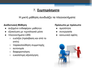 7. Συμπεράσματα 
Η μικτή μάθηση συνδυάζει τα πλεονεκτήματα: 
Πρόσωπο με πρόσωπο 
● αμεσότητα 
● συνεργασία 
● κοινωνικά οφέλη 
Διαδικτυακή Μάθηση 
● αυξημένο ενδιαφέρον μαθητών 
● εξοικείωση με τεχνολογικά μέσα 
● πλεονεκτήματα LMS: 
○ ευελιξία (πρόσβαση και από το 
σπίτι) 
○ παρακολούθηση συμμετοχής 
○ αυτονομία 
○ διαφοροποίηση 
○ ευκολότερη αξιολόγηση 
 