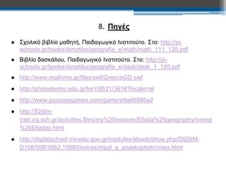 8. Πηγές 
● Σχολικό βιβλίο μαθητή, Παιδαγωγικό Ινστιτούτο. Στο: http://pi-schools. 
gr/books/dimotiko/geografia_e/math/math_111_120.pdf 
● Βιβλίο δασκάλου, Παιδαγωγικό Ινστιτούτο. Στο: http://pi-schools. 
gr/books/dimotiko/geografia_e/dask/dask_1_120.pdf 
● http://www.mathima.gr/files/swf/GreeceGD.swf 
● http://photodentro.edu.gr/lor/r/8521/3616?locale=el 
● http://www.purposegames.com/game/e9a66986a2 
● http://52dim-irakl. 
ira.sch.gr/activities.files/my%20lessons/Ellada%20geography/nomoi 
%20Elladas.html 
● http://digitalschool.minedu.gov.gr/modules/ebook/show.php/DSDIM-D108/ 
558/3662,15880/extras/mtpd_a_anaskophsh/index.html 
