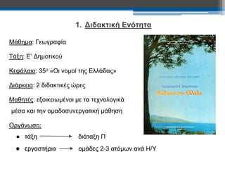 1. Διδακτική Ενότητα 
Μάθημα: Γεωγραφία 
Τάξη: Ε’ Δημοτικού 
Κεφάλαιο: 35ο «Οι νομοί της Ελλάδας» 
Διάρκεια: 2 διδακτικές ώρες 
Μαθητές: εξοικειωμένοι με τα τεχνολογικά 
μέσα και την ομαδοσυνεργατική μάθηση 
Οργάνωση: 
● τάξη διάταξη Π 
● εργαστήριο ομάδες 2-3 ατόμων ανά Η/Υ 
 