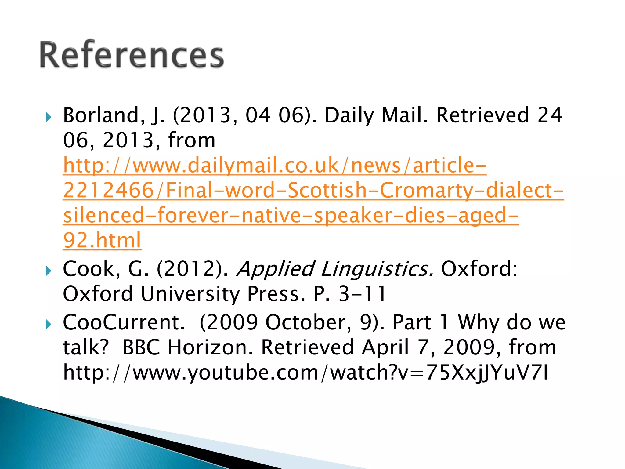  Borland, J. (2013, 04 06). Daily Mail. Retrieved 24
06, 2013, from
http://www.dailymail.co.uk/news/article-
2212466/Final-word-Scottish-Cromarty-dialect-
silenced-forever-native-speaker-dies-aged-
92.html
 Cook, G. (2012). Applied Linguistics. Oxford:
Oxford University Press. P. 3-11
 CooCurrent. (2009 October, 9). Part 1 Why do we
talk? BBC Horizon. Retrieved April 7, 2009, from
http://www.youtube.com/watch?v=75XxjJYuV7I
 