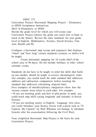 EDUC 571
Curriculum Project: Horizontal Mapping Project – Elementary
or SPED Assignment Instructions
MAT in Elementary or SPED
Decide the grade level for which you will create your
Curriculum Project (choose the grade you teach now or hope to
teach in the future). Review the state standards for your grade
level in English, Mathematics, Science, Social Science, Fine
Arts, Health and PE.
Configure a horizontal map (scope and sequence) that displays
"when" and "how long" certain standards (content or skills) will
be taught.
Create horizontal mapping for 18 weeks (half of the
school year or 90 days). Do not include holidays or other school
calendar events.
Standards do not have to be taught in order but skills that build
on one another should be taught in correct chronological order
(for example, you would teach the math standard that addresses
addition and subtraction computation before teaching the
standard that addresses calculating elapsed time).
Give examples of interdisciplinary integration--show how the
various content areas relate to each other. For example:
• If you are teaching grids and how to plot points in math, you
could teach map skills (using longitude and latitude) in Social
Science.
• If you are teaching poetry in English / Language Arts class,
you could introduce your history lesson with a poem such as “O
Captain, My Captain” by Walt Whitman (an homage to Abraham
Lincoln after his assassination following the Civil War).
Your completed Horizontal Map Project is the basis for your
Curriculum Project.
 