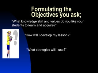 Formulating the
Objectives you ask;
“What knowledge skill and values do you like your
students to learn and acquire?”
“How will I develop my lesson?”
“What strategies will I use?”