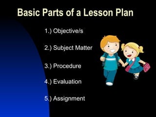 Basic Parts of a Lesson Plan
1.) Objective/s
2.) Subject Matter
3.) Procedure
4.) Evaluation
5.) Assignment