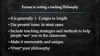 Format in writing a teaching Philosophy
▪ It is generally 1–2 pages in length
▪ Use present tense, in most cases
▪ Include teaching strategies and methods to help
people “see” you in the classroom.
▪ Make it memorable and unique.
▪ “Own” your philosophy
 