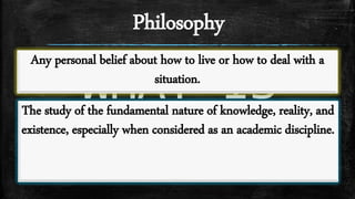 Philosophy
WHAT IS
PHILOSOPHY?
Any personal belief about how to live or how to deal with a
situation.
The study of the fundamental nature of knowledge, reality, and
existence, especially when considered as an academic discipline.
 