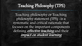 Teaching Philosophy (TPS)
Teaching philosophy or Teaching
philosophy statement (TPS) -is a
systematic and critical rationale that
focuses on the important components
defining effective teaching and their
impact on student learning
 