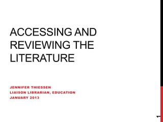 ACCESSING AND
REVIEWING THE
LITERATURE

JENNIFER THIESSEN
LIAISON LIBRARIAN, EDUCATION
JANUARY 2013




                               1
 